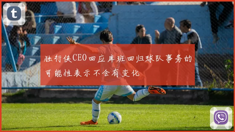 独行侠CEO回应库班回归球队事务的可能性表示不会有变化