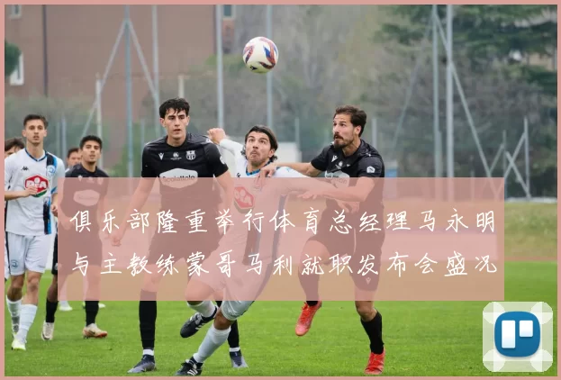 俱乐部隆重举行体育总经理马永明与主教练蒙哥马利就职发布会盛况回顾