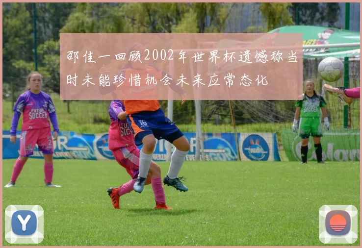 邵佳一回顾2002年世界杯遗憾称当时未能珍惜机会未来应常态化