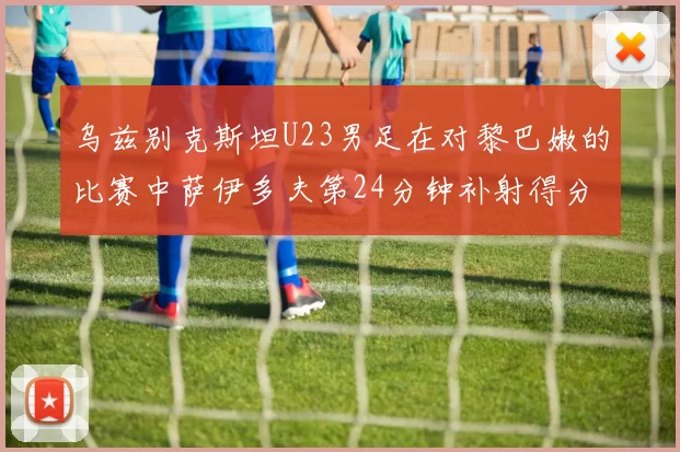 乌兹别克斯坦U23男足在对黎巴嫩的比赛中萨伊多夫第24分钟补射得分领先1-0