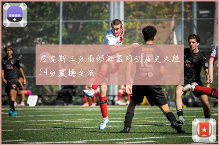 尼克斯三分雨倾洒篮网创历史大胜54分震撼全场