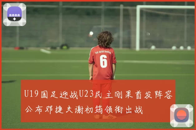 U19国足迎战U23民主刚果首发阵容公布邓捷夫谢初筠领衔出战