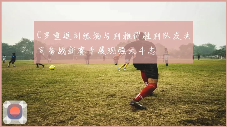 C罗重返训练场与利雅得胜利队友共同备战新赛季展现强大斗志