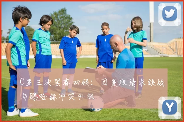 C罗三次罢赛回顾：因曼联请求缺战与滕哈赫冲突升级