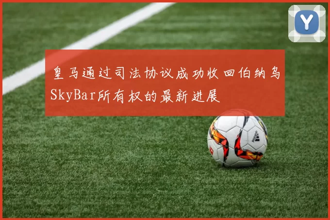 皇马通过司法协议成功收回伯纳乌SkyBar所有权的最新进展