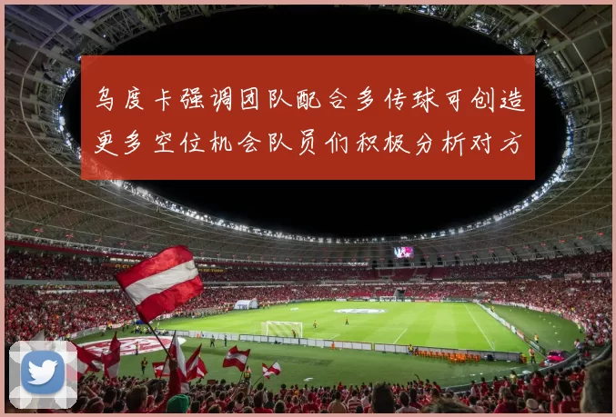 乌度卡强调团队配合多传球可创造更多空位机会队员们积极分析对方防守策略