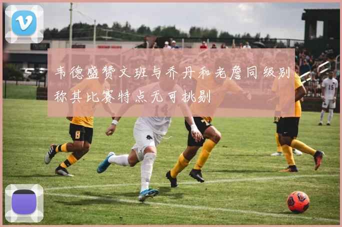 韦德盛赞文班与乔丹和老詹同级别称其比赛特点无可挑剔