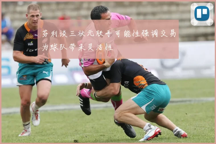 芬利谈三状元联手可能性强调交易为球队带来灵活性