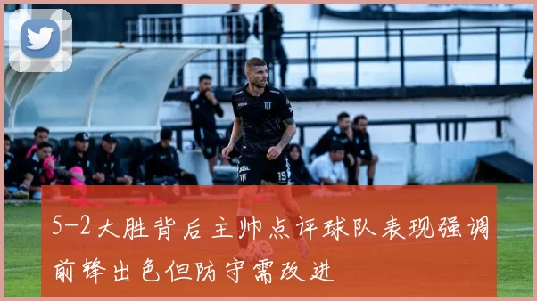 5-2大胜背后主帅点评球队表现强调前锋出色但防守需改进