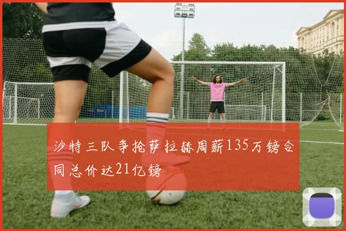 沙特三队争抢萨拉赫周薪135万镑合同总价达21亿镑
