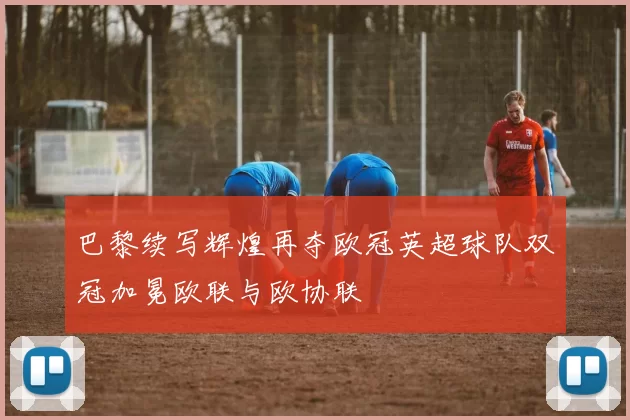 巴黎续写辉煌再夺欧冠英超球队双冠加冕欧联与欧协联