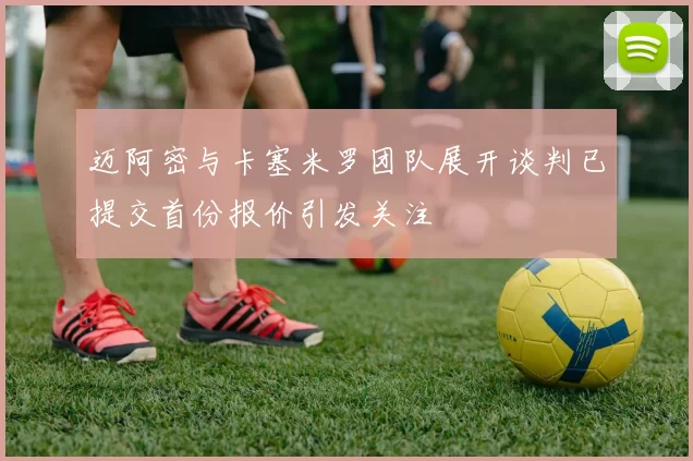 迈阿密与卡塞米罗团队展开谈判已提交首份报价引发关注