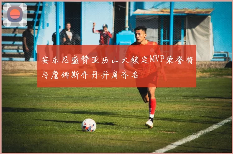 安东尼盛赞亚历山大锁定MVP荣誉将与詹姆斯乔丹并肩齐名